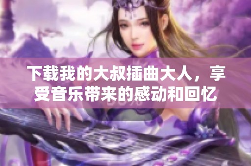 下载我的大叔插曲大人，享受音乐带来的感动和回忆