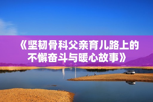 《坚韧骨科父亲育儿路上的不懈奋斗与暖心故事》