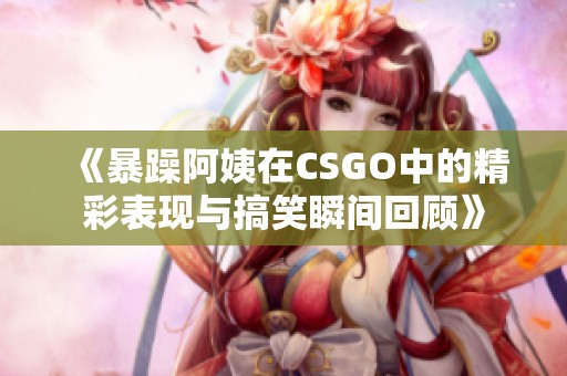 《暴躁阿姨在CSGO中的精彩表现与搞笑瞬间回顾》