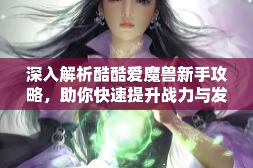 深入解析酷酷爱魔兽新手攻略，助你快速提升战力与发展路径