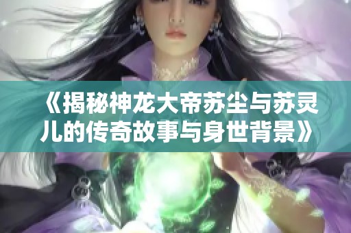 《揭秘神龙大帝苏尘与苏灵儿的传奇故事与身世背景》