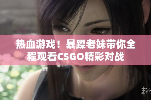 热血游戏！暴躁老妹带你全程观看CSGO精彩对战