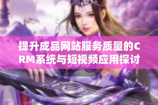 提升成品网站服务质量的CRM系统与短视频应用探讨