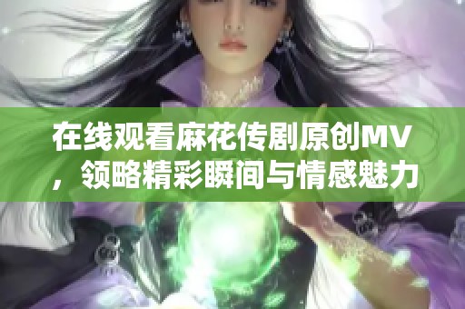 在线观看麻花传剧原创MV，领略精彩瞬间与情感魅力