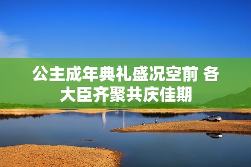 公主成年典礼盛况空前 各大臣齐聚共庆佳期