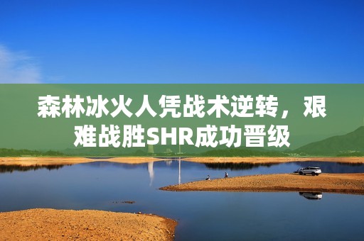 森林冰火人凭战术逆转，艰难战胜SHR成功晋级