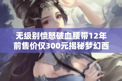 无级别愤怒破血腰带12年前售价仅300元揭秘梦幻西游背后的故事