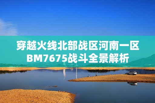 穿越火线北部战区河南一区BM7675战斗全景解析