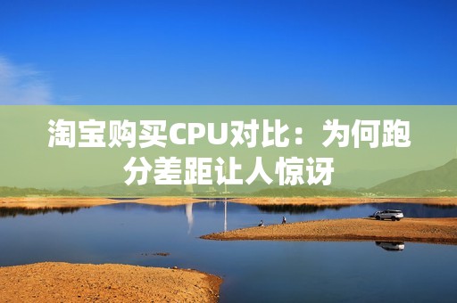 淘宝购买CPU对比：为何跑分差距让人惊讶