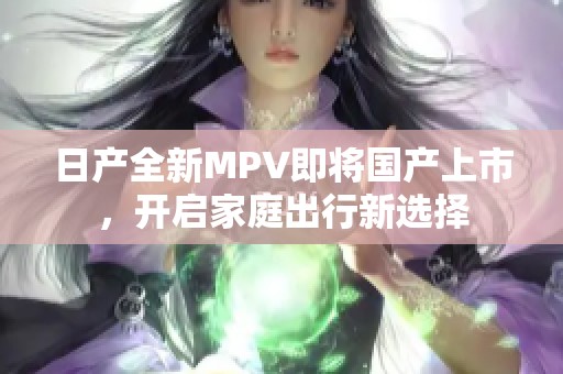 日产全新MPV即将国产上市，开启家庭出行新选择