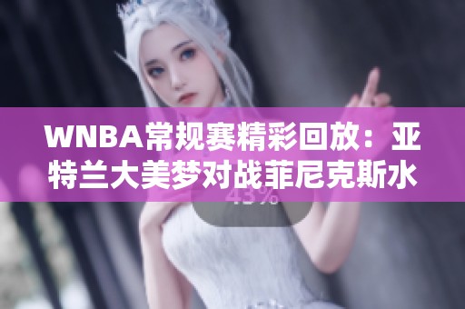 WNBA常规赛精彩回放：亚特兰大美梦对战菲尼克斯水星第四节战况解析