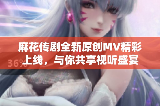 麻花传剧全新原创MV精彩上线，与你共享视听盛宴