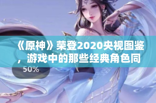 《原神》荣登2020央视图鉴，游戏中的那些经典角色同样值得铭记