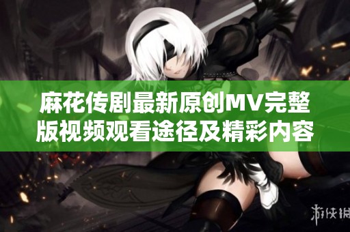 麻花传剧最新原创MV完整版视频观看途径及精彩内容介绍