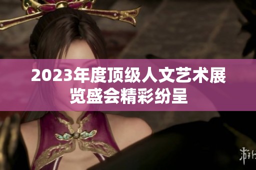 2023年度顶级人文艺术展览盛会精彩纷呈