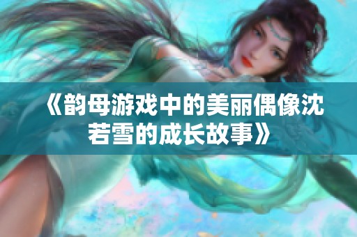 《韵母游戏中的美丽偶像沈若雪的成长故事》