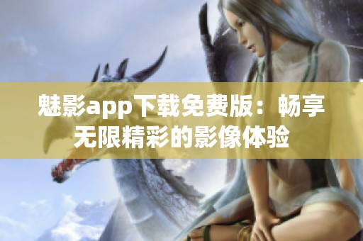 魅影app下载免费版：畅享无限精彩的影像体验