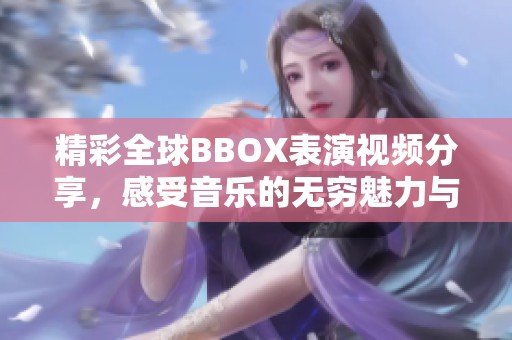 精彩全球BBOX表演视频分享，感受音乐的无穷魅力与创意技巧