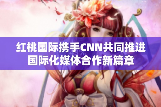 红桃国际携手CNN共同推进国际化媒体合作新篇章