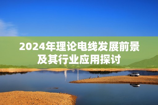 2024年理论电线发展前景及其行业应用探讨