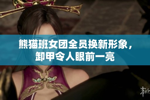 熊猫班女团全员换新形象，卸甲令人眼前一亮