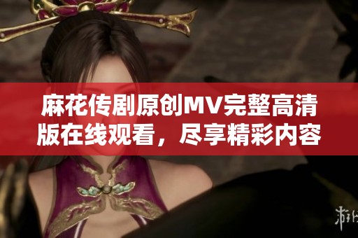 麻花传剧原创MV完整高清版在线观看，尽享精彩内容