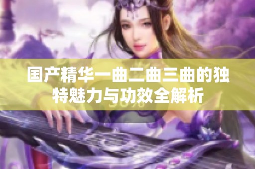 国产精华一曲二曲三曲的独特魅力与功效全解析