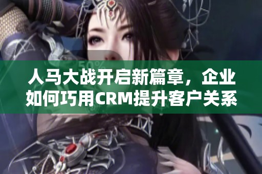 人马大战开启新篇章，企业如何巧用CRM提升客户关系